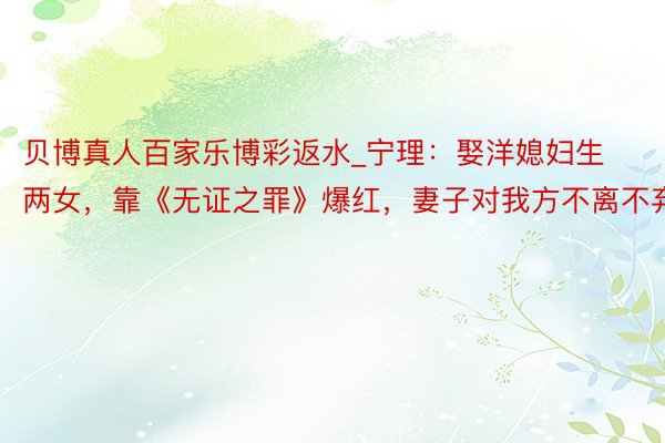贝博真人百家乐博彩返水_宁理：娶洋媳妇生两女，靠《无证之罪》爆红，妻子对我方不离不弃
