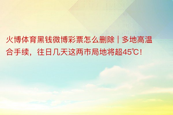 火博体育黑钱微博彩票怎么删除 | 多地高温合手续，往日几天这两市局地将超45℃！