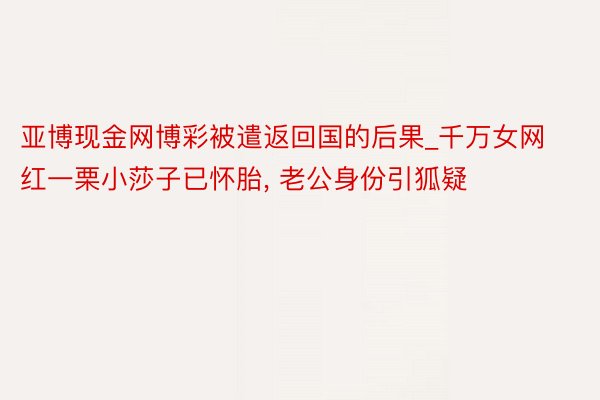 亚博现金网博彩被遣返回国的后果_千万女网红一栗小莎子已怀胎, 老公身份引狐疑
