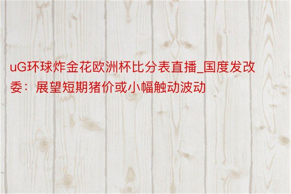 uG环球炸金花欧洲杯比分表直播_国度发改委：展望短期猪价或小幅触动波动