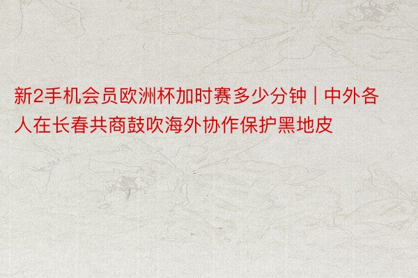 新2手机会员欧洲杯加时赛多少分钟 | 中外各人在长春共商鼓吹海外协作保护黑地皮