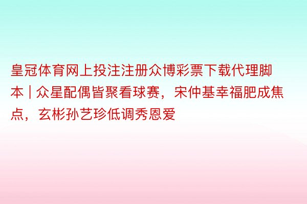 皇冠体育网上投注注册众博彩票下载代理脚本 | 众星配偶皆聚看球赛，宋仲基幸福肥成焦点，玄彬孙艺珍低调秀恩爱