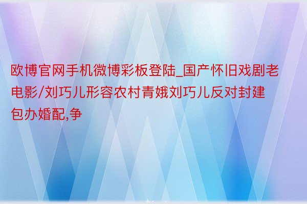 欧博官网手机微博彩板登陆_国产怀旧戏剧老电影/刘巧儿形容农村青娥刘巧儿反对封建包办婚配,争
