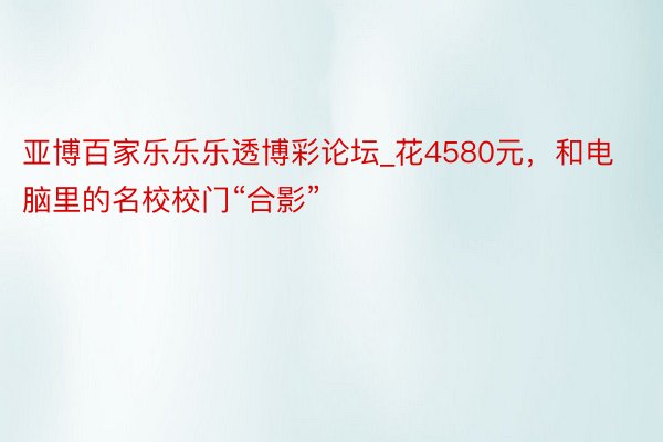 亚博百家乐乐乐透博彩论坛_花4580元，和电脑里的名校校门“合影”