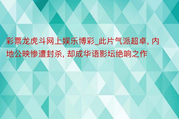 彩票龙虎斗网上娱乐博彩_此片气派超卓, 内地公映惨遭封杀, 却成华语影坛绝响之作
