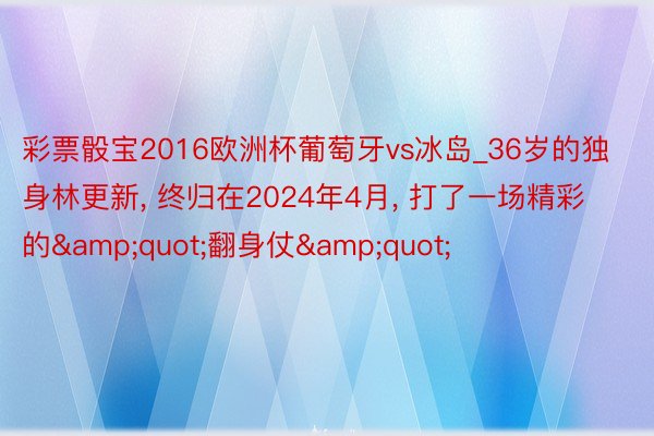 彩票骰宝2016欧洲杯葡萄牙vs冰岛_36岁的独身林更新, 终归在2024年4月, 打了一场精彩的&quot;翻身仗&quot;