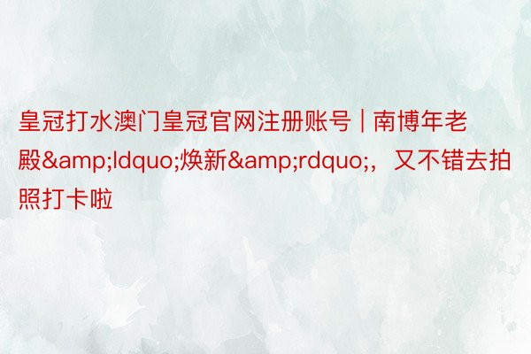 皇冠打水澳门皇冠官网注册账号 | 南博年老殿&ldquo;焕新&rdquo;，又不错去拍照打卡啦