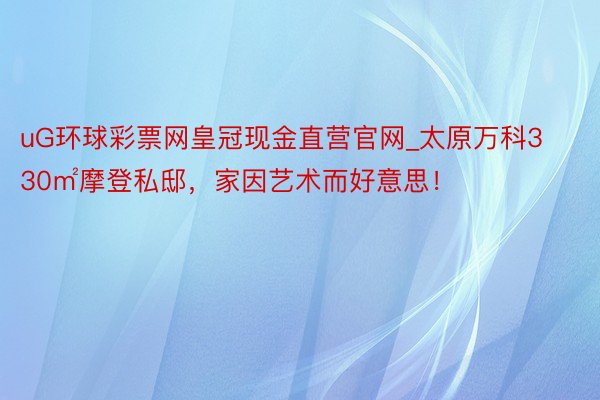 uG环球彩票网皇冠现金直营官网_太原万科330㎡摩登私邸，家因艺术而好意思！