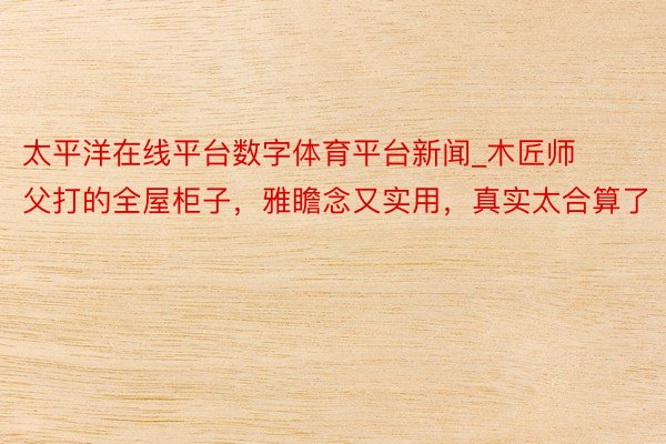 太平洋在线平台数字体育平台新闻_木匠师父打的全屋柜子，雅瞻念又实用，真实太合算了