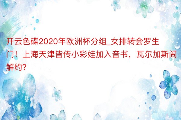 开云色碟2020年欧洲杯分组_女排转会罗生门！上海天津皆传小彩娃加入音书，瓦尔加斯闹解约？