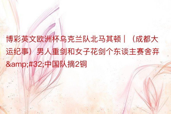 博彩英文欧洲杯乌克兰队北马其顿 | （成都大运纪事）男人重剑和女子花剑个东谈主赛舍弃&#32;中国队摘2铜