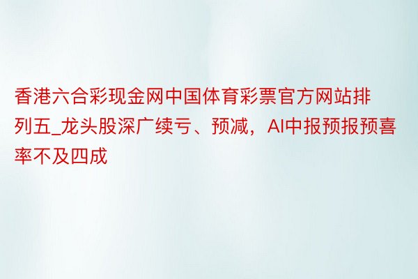 香港六合彩现金网中国体育彩票官方网站排列五_龙头股深广续亏、预减，AI中报预报预喜率不及四成