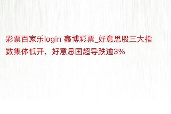 彩票百家乐login 鑫博彩票_好意思股三大指数集体低开，好意思国超导跌逾3%