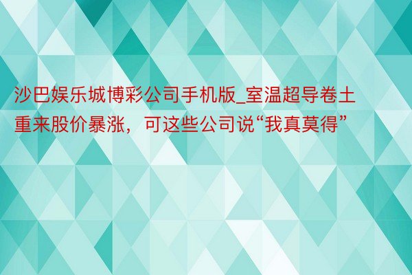 沙巴娱乐城博彩公司手机版_室温超导卷土重来股价暴涨，可这些公司说“我真莫得”