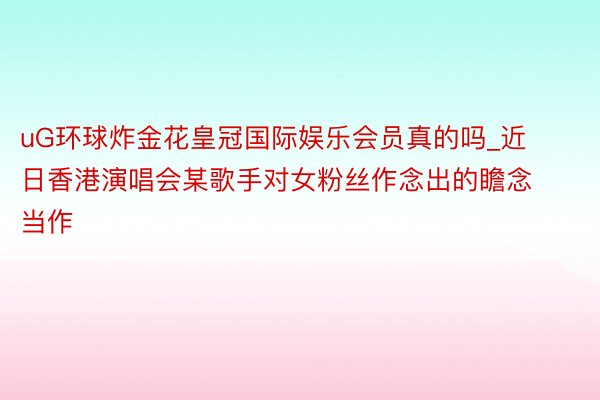 uG环球炸金花皇冠国际娱乐会员真的吗_近日香港演唱会某歌手对女粉丝作念出的瞻念当作