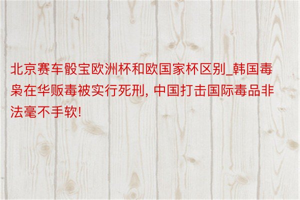 北京赛车骰宝欧洲杯和欧国家杯区别_韩国毒枭在华贩毒被实行死刑， 中国打击国际毒品非法毫不手软!