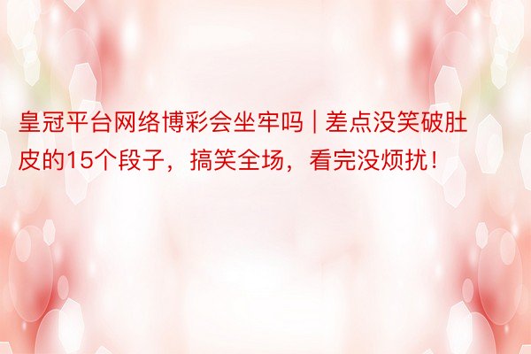皇冠平台网络博彩会坐牢吗 | 差点没笑破肚皮的15个段子，搞笑全场，看完没烦扰！