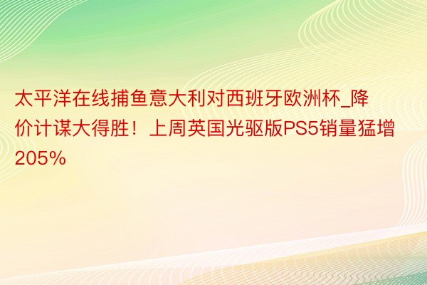 太平洋在线捕鱼意大利对西班牙欧洲杯_降价计谋大得胜！上周英国光驱版PS5销量猛增205%