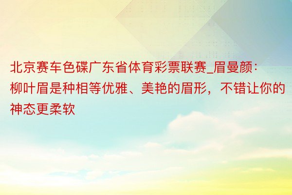 北京赛车色碟广东省体育彩票联赛_眉曼颜：柳叶眉是种相等优雅、美艳的眉形，不错让你的神态更柔软