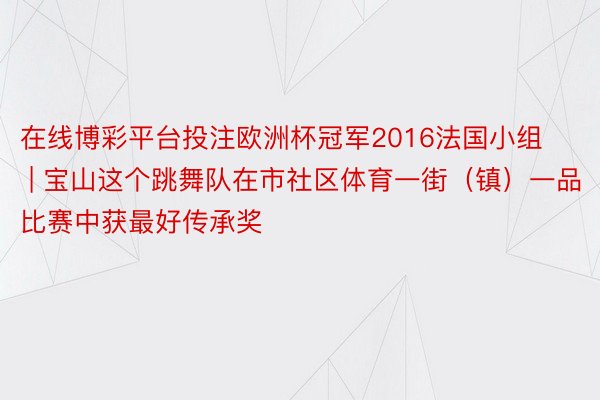 在线博彩平台投注欧洲杯冠军2016法国小组 | 宝山这个跳舞队在市社区体育一街（镇）一品比赛中获最好传承奖