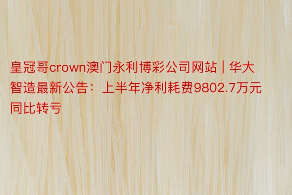 皇冠哥crown澳门永利博彩公司网站 | 华大智造最新公告：上半年净利耗费9802.7万元 同比转亏