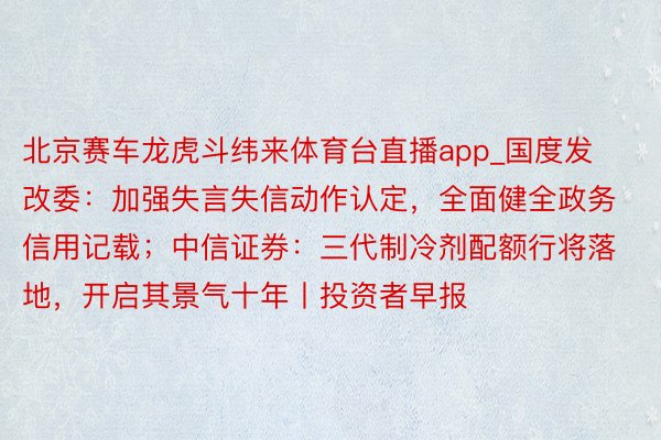 北京赛车龙虎斗纬来体育台直播app_国度发改委：加强失言失信动作认定，全面健全政务信用记载；中信证券：三代制冷剂配额行将落地，开启其景气十年丨投资者早报