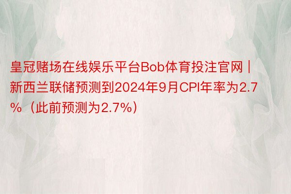 皇冠赌场在线娱乐平台Bob体育投注官网 | 新西兰联储预测到2024年9月CPI年率为2.7%（此前预测为2.7%）