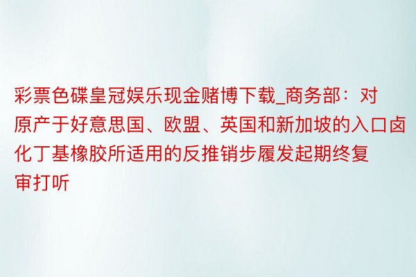彩票色碟皇冠娱乐现金赌博下载_商务部：对原产于好意思国、欧盟、英国和新加坡的入口卤化丁基橡胶所适用的反推销步履发起期终复审打听