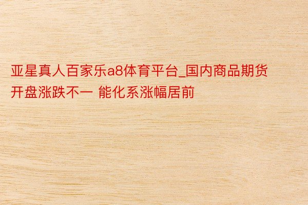 亚星真人百家乐a8体育平台_国内商品期货开盘涨跌不一 能化系涨幅居前