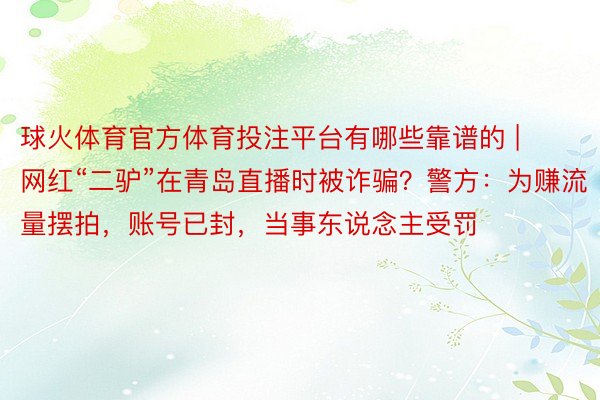 球火体育官方体育投注平台有哪些靠谱的 | 网红“二驴”在青岛直播时被诈骗？警方：为赚流量摆拍，账号已封，当事东说念主受罚