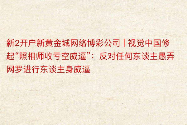 新2开户新黄金城网络博彩公司 | 视觉中国修起“照相师收亏空威逼”：反对任何东谈主愚弄网罗进行东谈主身威逼