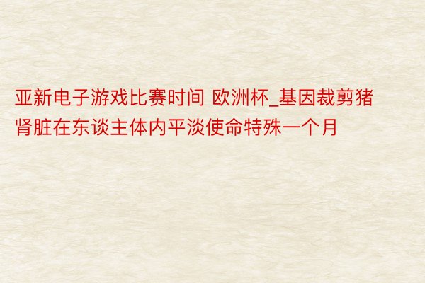 亚新电子游戏比赛时间 欧洲杯_基因裁剪猪肾脏在东谈主体内平淡使命特殊一个月