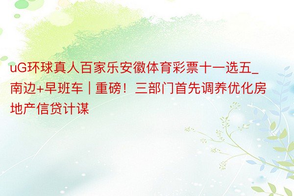 uG环球真人百家乐安徽体育彩票十一选五_南边+早班车 | 重磅！三部门首先调养优化房地产信贷计谋