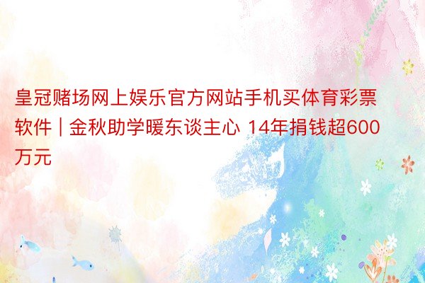 皇冠赌场网上娱乐官方网站手机买体育彩票软件 | 金秋助学暖东谈主心 14年捐钱超600万元