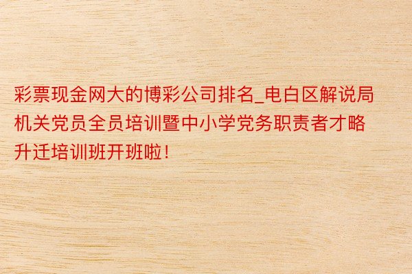 彩票现金网大的博彩公司排名_电白区解说局机关党员全员培训暨中小学党务职责者才略升迁培训班开班啦！