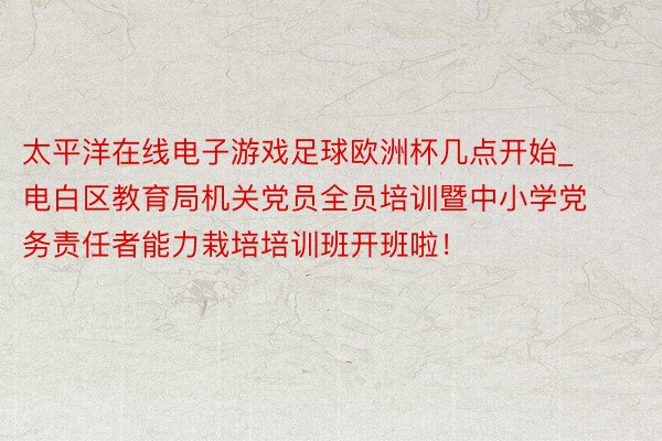 太平洋在线电子游戏足球欧洲杯几点开始_电白区教育局机关党员全员培训暨中小学党务责任者能力栽培培训班开班啦！