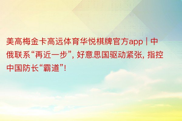 美高梅金卡高远体育华悦棋牌官方app | 中俄联系“再近一步”, 好意思国驱动紧张, 指控中国防长“霸道”!