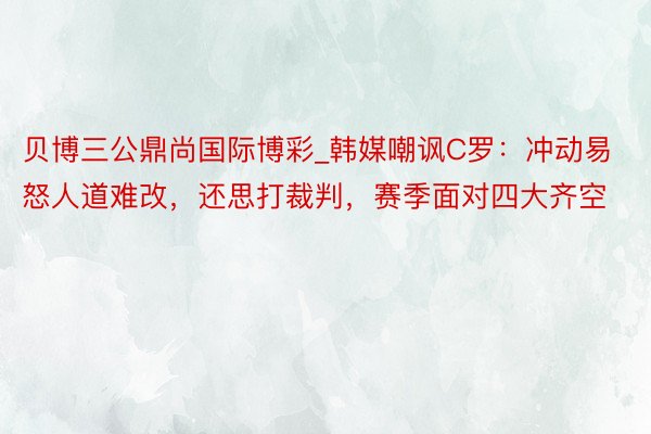 贝博三公鼎尚国际博彩_韩媒嘲讽C罗：冲动易怒人道难改，还思打裁判，赛季面对四大齐空