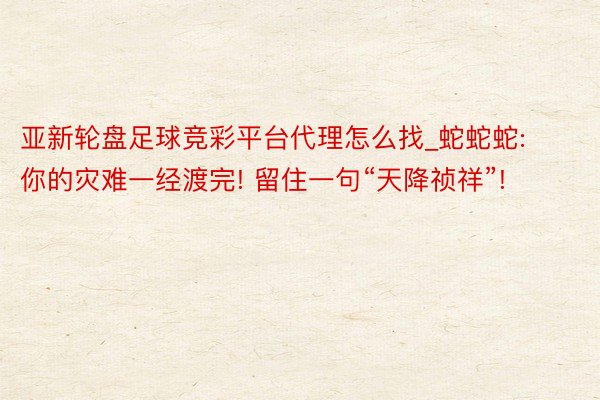 亚新轮盘足球竞彩平台代理怎么找_蛇蛇蛇: 你的灾难一经渡完! 留住一句“天降祯祥”!