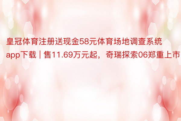 皇冠体育注册送现金58元体育场地调查系统app下载 | 售11.69万元起，奇瑞探索06郑重上市