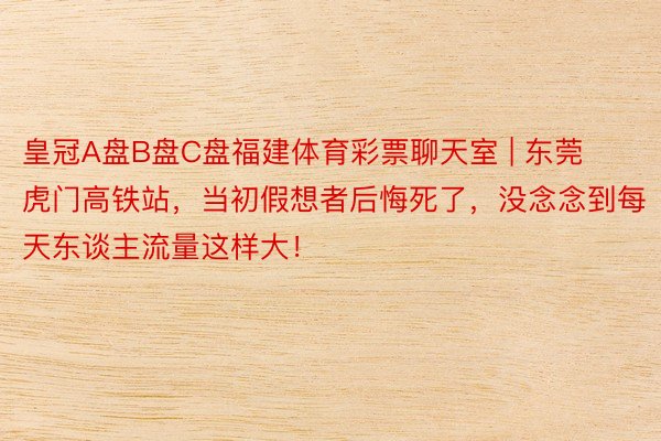皇冠A盘B盘C盘福建体育彩票聊天室 | 东莞虎门高铁站，当初假想者后悔死了，没念念到每天东谈主流量这样大！