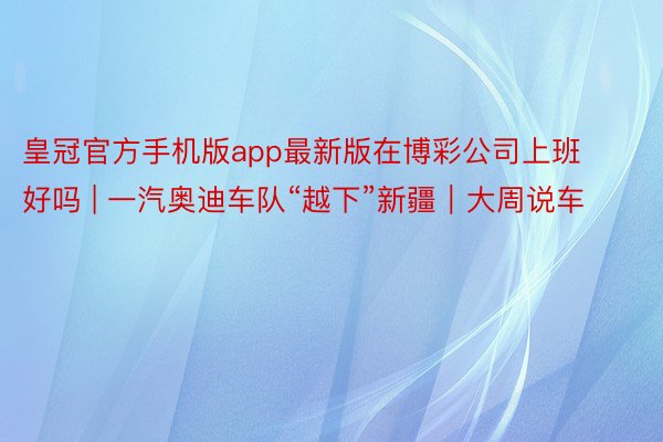 皇冠官方手机版app最新版在博彩公司上班好吗 | 一汽奥迪车队“越下”新疆｜大周说车