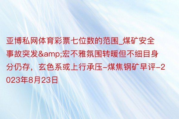 亚博私网体育彩票七位数的范围_煤矿安全事故突发&宏不雅氛围转暖但不细目身分仍存,玄色系或上行承压-煤焦钢矿早评-2023年8月23日