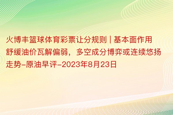 火博丰篮球体育彩票让分规则 | 基本面作用舒缓油价瓦解偏弱，多空成分博弈或连续悠扬走势-原油早评-2023年8月23日