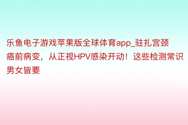 乐鱼电子游戏苹果版全球体育app_驻扎宫颈癌前病变，从正视HPV感染开动！这些检测常识男女皆要