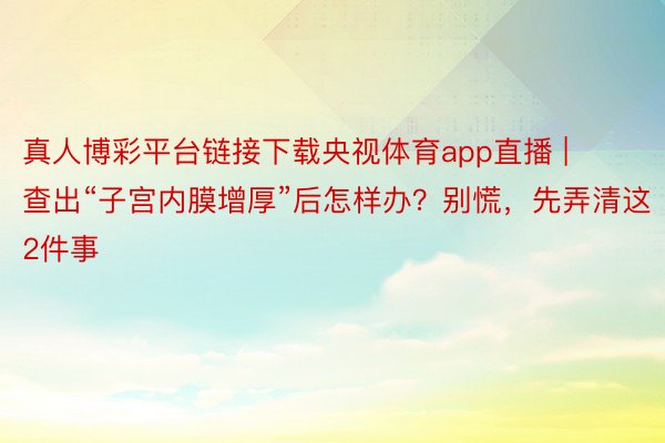 真人博彩平台链接下载央视体育app直播 | 查出“子宫内膜增厚”后怎样办？别慌，先弄清这2件事