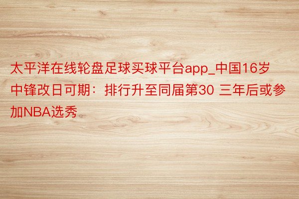 太平洋在线轮盘足球买球平台app_中国16岁中锋改日可期：排行升至同届第30 三年后或参加NBA选秀