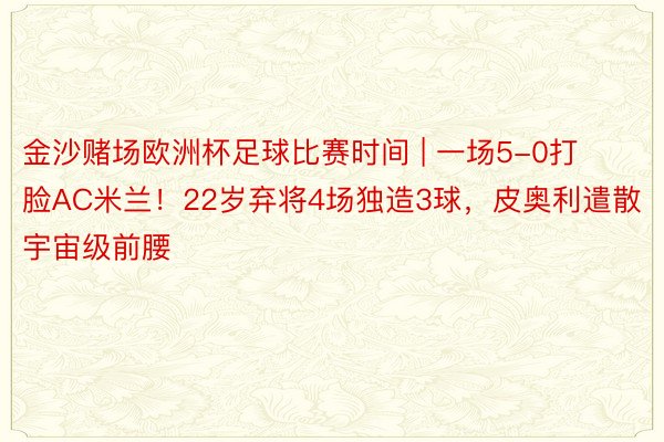 金沙赌场欧洲杯足球比赛时间 | 一场5-0打脸AC米兰！22岁弃将4场独造3球，皮奥利遣散宇宙级前腰