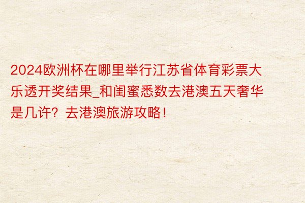 2024欧洲杯在哪里举行江苏省体育彩票大乐透开奖结果_和闺蜜悉数去港澳五天奢华是几许？去港澳旅游攻略！