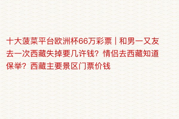 十大菠菜平台欧洲杯66万彩票 | 和男一又友去一次西藏失掉要几许钱？情侣去西藏知道保举？西藏主要景区门票价钱